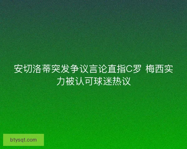 安切洛蒂突发争议言论直指C罗 梅西实力被认可球迷热议