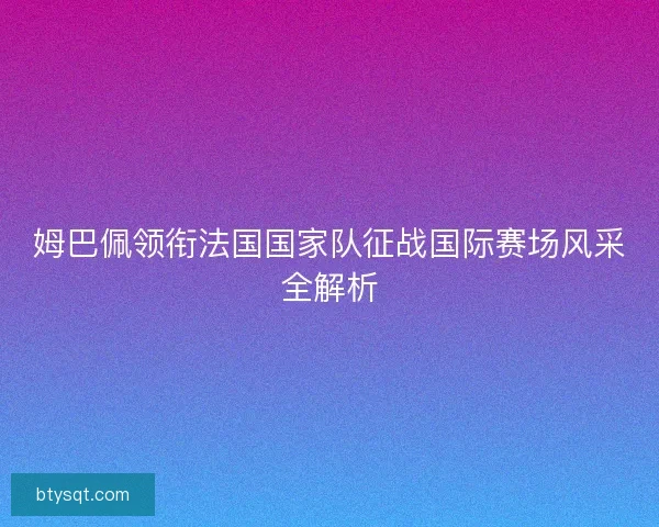 姆巴佩领衔法国国家队征战国际赛场风采全解析